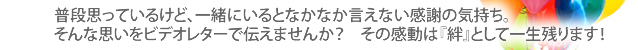 普段思っているけど、一緒にいるとなかなか言えない感謝の気持ち。そんな思いをビデオレターで伝えませんか？その感動は絆として一生残ります！